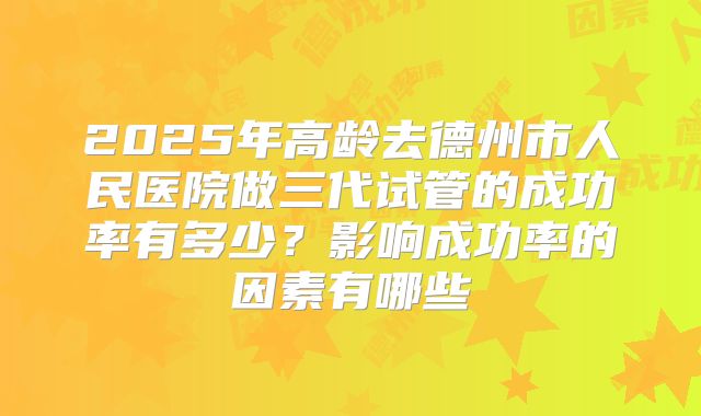 2025年高龄去德州市人民医院做三代试管的成功率有多少?影响成功率的因素有哪些