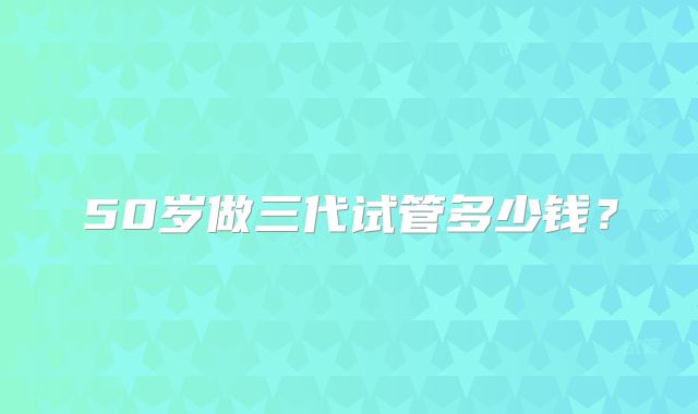 50岁做三代试管多少钱？