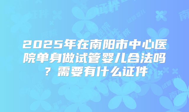 2025年在南阳市中心医院单身做试管婴儿合法吗?需要有什么证件