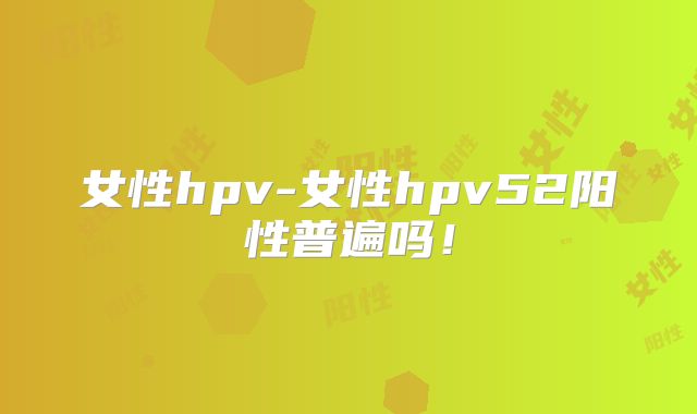 女性hpv-女性hpv52阳性普遍吗！