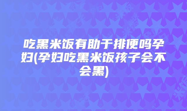 吃黑米饭有助于排便吗孕妇(孕妇吃黑米饭孩子会不会黑)