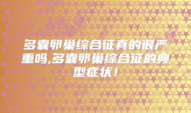 多囊卵巢综合征真的很严重吗,多囊卵巢综合征的典型症状！