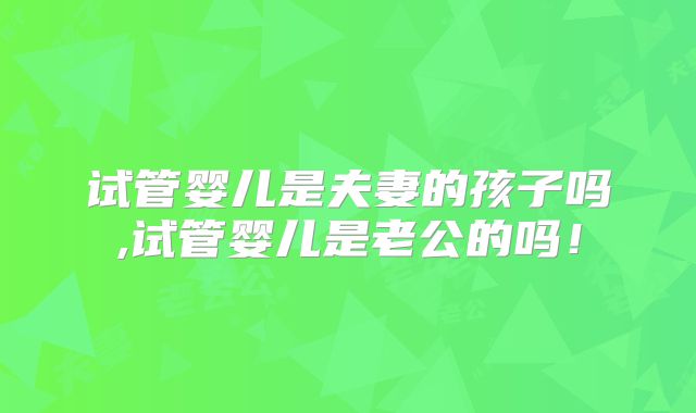 试管婴儿是夫妻的孩子吗,试管婴儿是老公的吗!