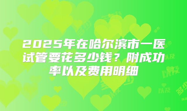 2025年在哈尔滨市一医试管要花多少钱？附成功率以及费用明细