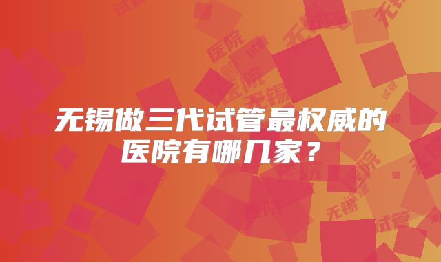 无锡做三代试管最权威的医院有哪几家？
