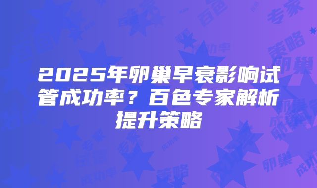 2025年卵巢早衰影响试管成功率？百色专家解析提升策略