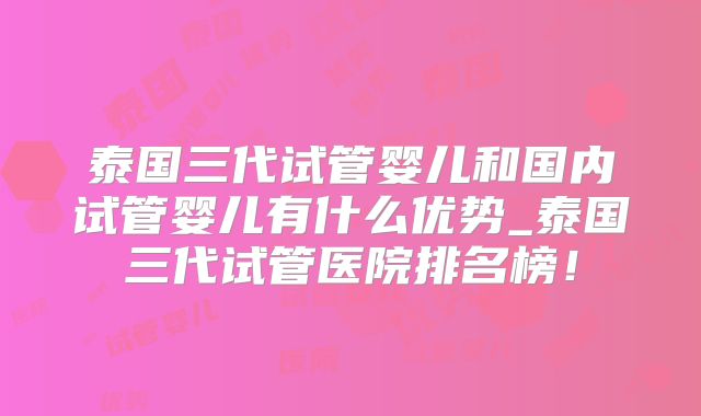 泰国三代试管婴儿和国内试管婴儿有什么优势_泰国三代试管医院排名榜!