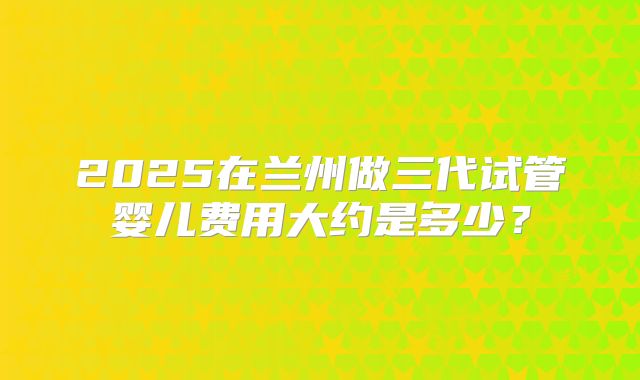 2025在兰州做三代试管婴儿费用大约是多少?