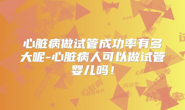 心脏病做试管成功率有多大呢-心脏病人可以做试管婴儿吗！