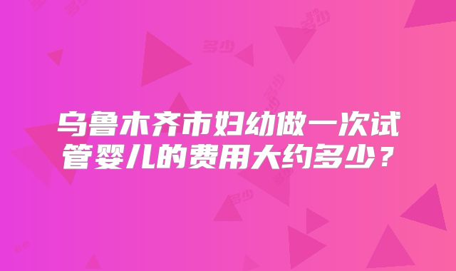 乌鲁木齐市妇幼做一次试管婴儿的费用大约多少？