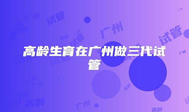 高龄生育在广州做三代试管