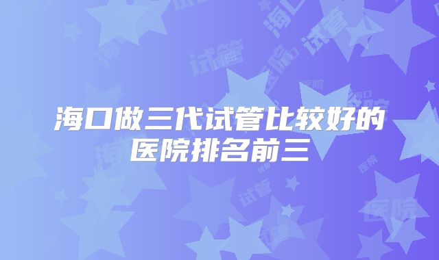 海口做三代试管比较好的医院排名前三