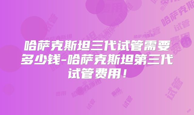 哈萨克斯坦三代试管需要多少钱-哈萨克斯坦第三代试管费用!