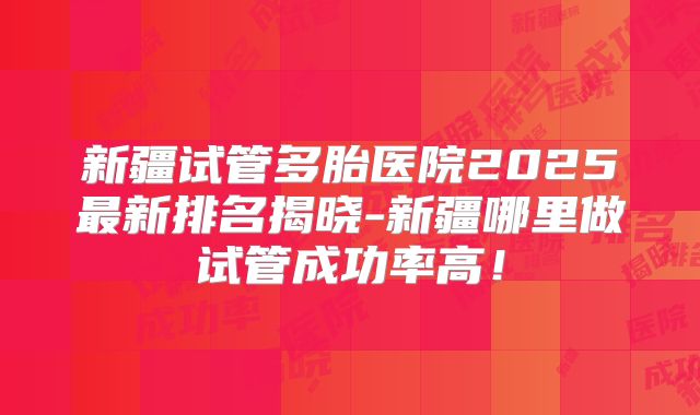 新疆试管多胎医院2025最新排名揭晓-新疆哪里做试管成功率高!