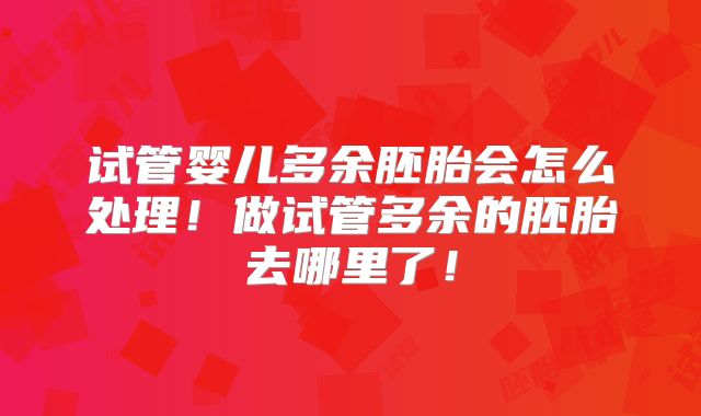试管婴儿多余胚胎会怎么处理!做试管多余的胚胎去哪里了!