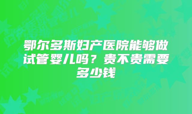 鄂尔多斯妇产医院能够做试管婴儿吗?贵不贵需要多少钱