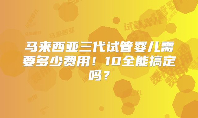 马来西亚三代试管婴儿需要多少费用!10全能搞定吗?