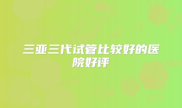 三亚三代试管比较好的医院好评