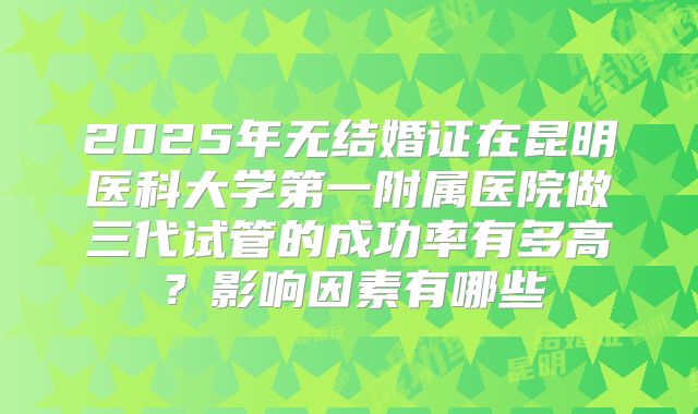 2025年无结婚证在昆明医科大学第一附属医院做三代试管的成功率有多高?影响因素有哪些