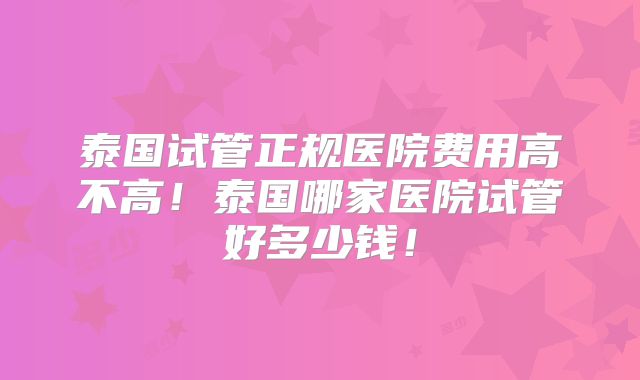 泰国试管正规医院费用高不高！泰国哪家医院试管好多少钱！