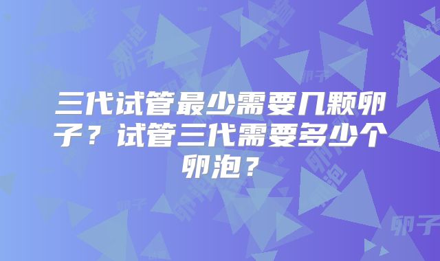 三代试管最少需要几颗卵子?试管三代需要多少个卵泡?