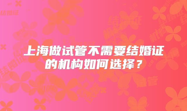 上海做试管不需要结婚证的机构如何选择?