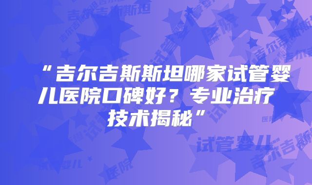 “吉尔吉斯斯坦哪家试管婴儿医院口碑好？专业治疗技术揭秘”