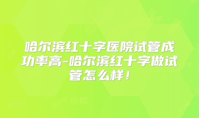 哈尔滨红十字医院试管成功率高-哈尔滨红十字做试管怎么样!