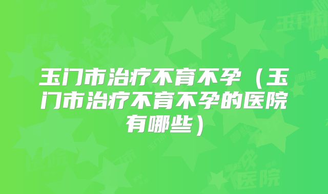 玉门市治疗不育不孕(玉门市治疗不育不孕的医院有哪些)