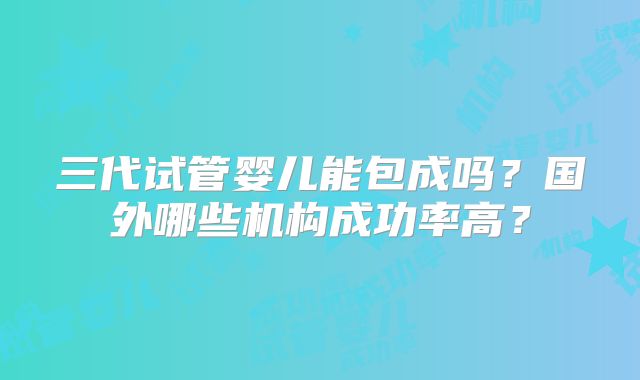 三代试管婴儿能包成吗?国外哪些机构成功率高?