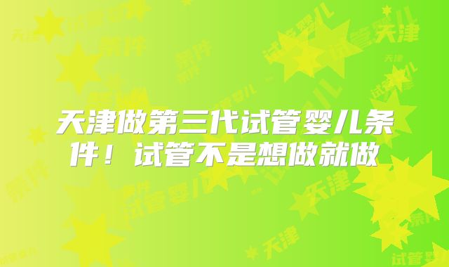 天津做第三代试管婴儿条件!试管不是想做就做