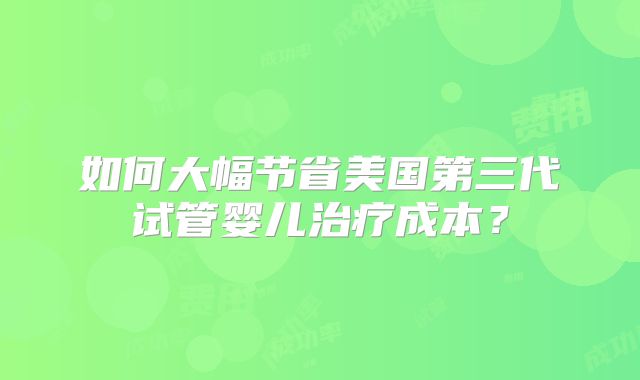 如何大幅节省美国第三代试管婴儿治疗成本?