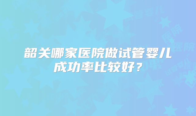 韶关哪家医院做试管婴儿成功率比较好？