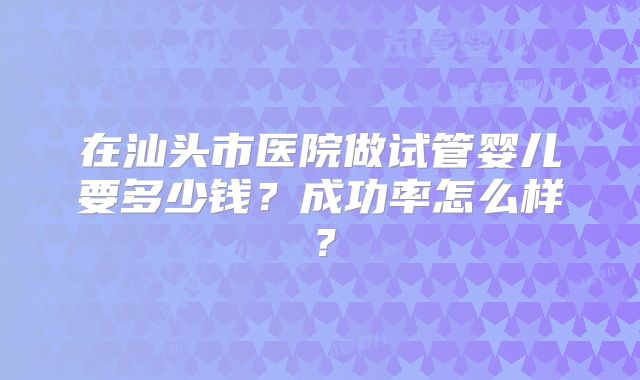 在汕头市医院做试管婴儿要多少钱?成功率怎么样?