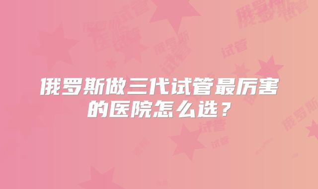 俄罗斯做三代试管最厉害的医院怎么选？