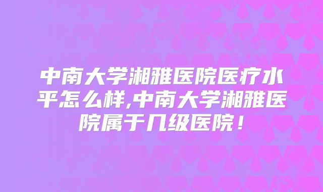 中南大学湘雅医院医疗水平怎么样,中南大学湘雅医院属于几级医院！