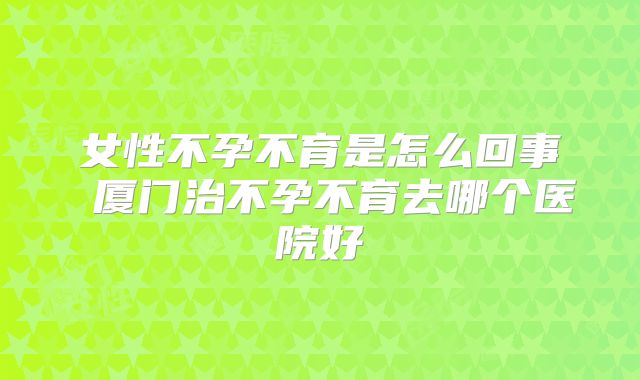 女性不孕不育是怎么回事 厦门治不孕不育去哪个医院好