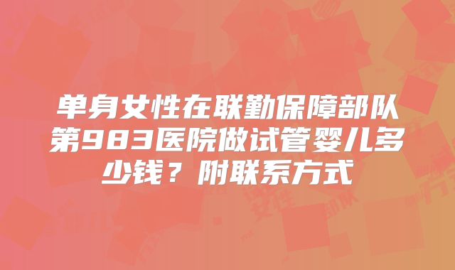 单身女性在联勤保障部队第983医院做试管婴儿多少钱？附联系方式
