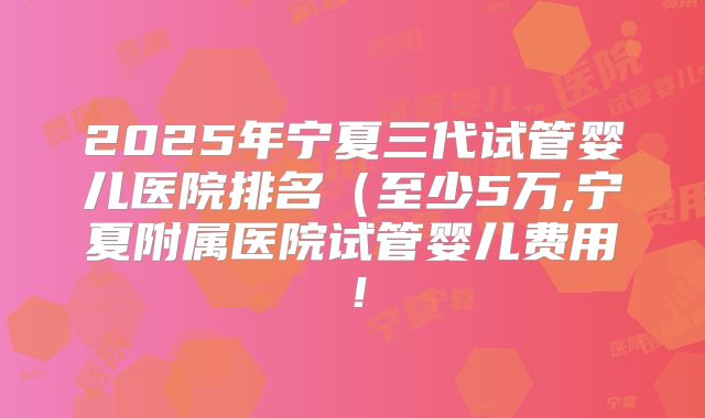 2025年宁夏三代试管婴儿医院排名（至少5万,宁夏附属医院试管婴儿费用！
