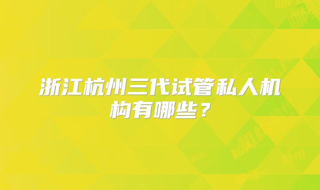 浙江杭州三代试管私人机构有哪些？