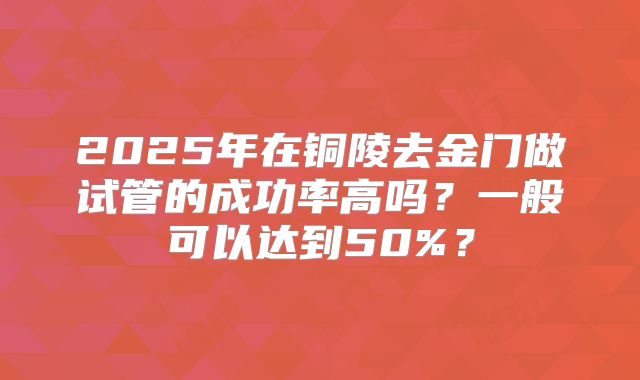2025年在铜陵去金门做试管的成功率高吗？一般可以达到50%？