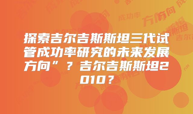 探索吉尔吉斯斯坦三代试管成功率研究的未来发展方向”？吉尔吉斯斯坦2010？