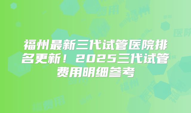 福州最新三代试管医院排名更新！2025三代试管费用明细参考