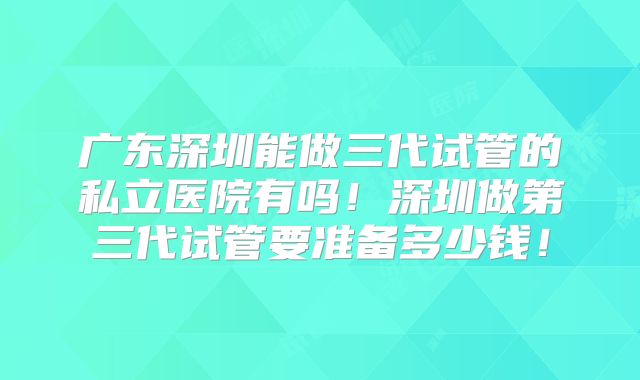 广东深圳能做三代试管的私立医院有吗!深圳做第三代试管要准备多少钱!