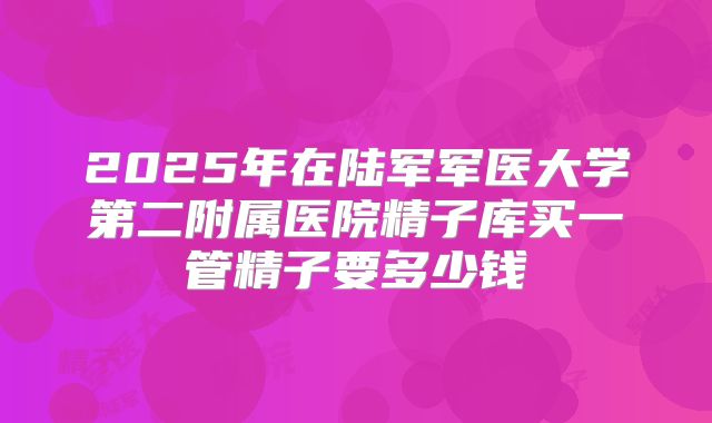 2025年在陆军军医大学第二附属医院精子库买一管精子要多少钱