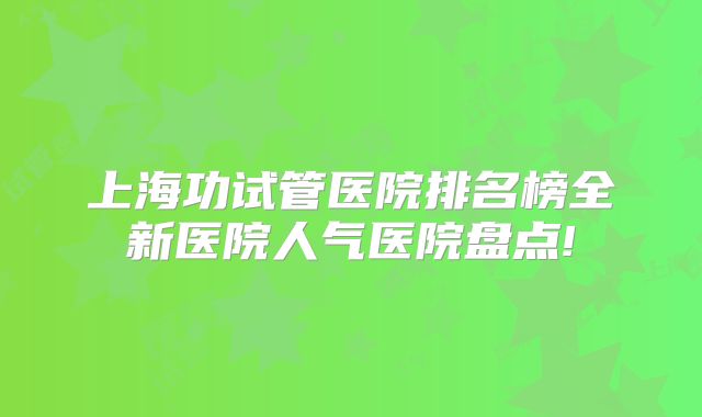 上海功试管医院排名榜全新医院人气医院盘点!