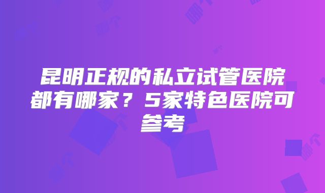 昆明正规的私立试管医院都有哪家？5家特色医院可参考
