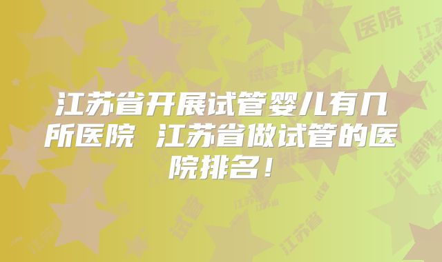 江苏省开展试管婴儿有几所医院 江苏省做试管的医院排名！