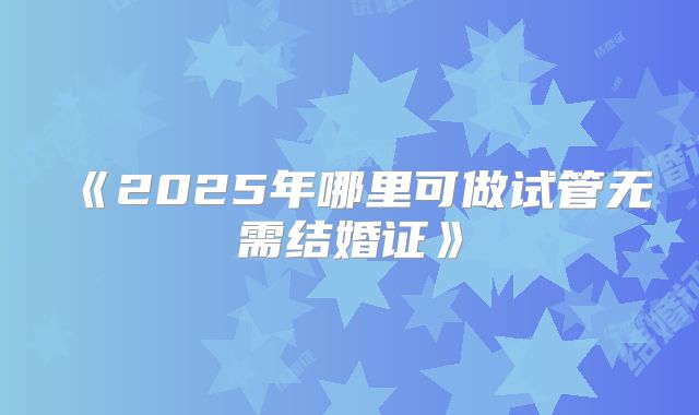 《2025年哪里可做试管无需结婚证》