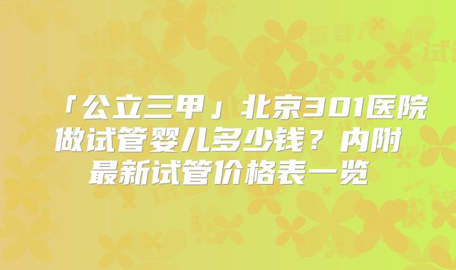 「公立三甲」北京301医院做试管婴儿多少钱？内附最新试管价格表一览